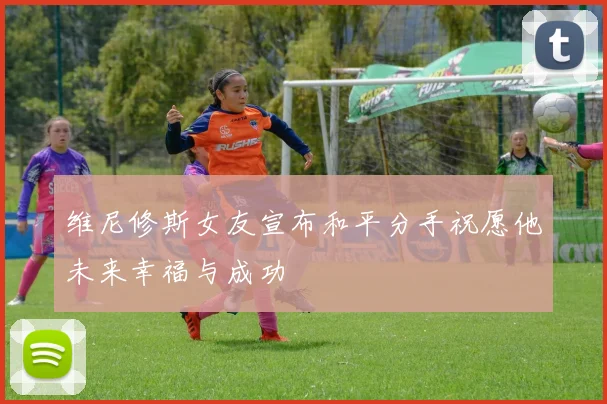 维尼修斯女友宣布和平分手祝愿他未来幸福与成功