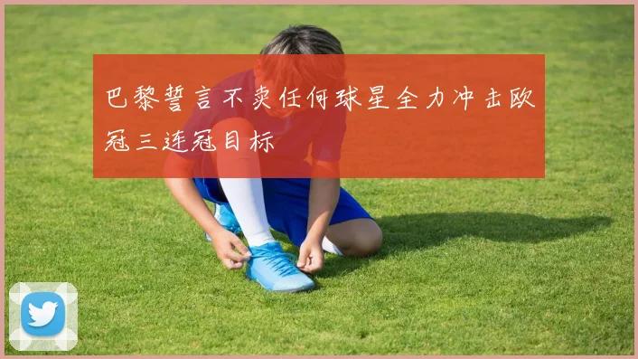 巴黎誓言不卖任何球星全力冲击欧冠三连冠目标