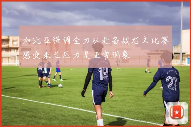 加比亚强调全力以赴备战尤文比赛感受米兰压力是正常现象