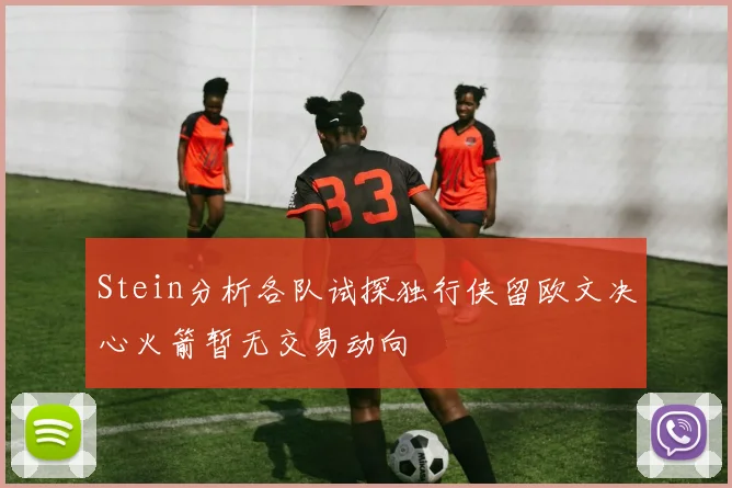 Stein分析各队试探独行侠留欧文决心火箭暂无交易动向