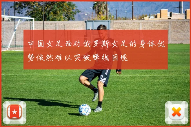 中国女足面对俄罗斯女足的身体优势依然难以突破锋线困境