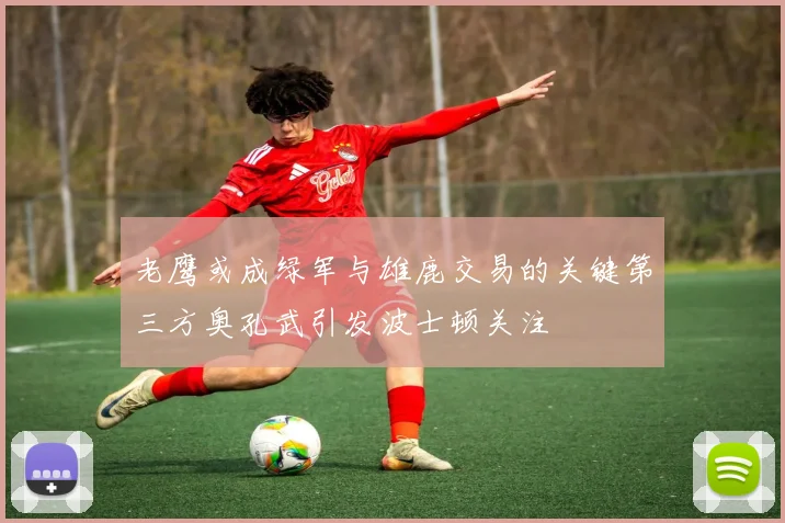 老鹰或成绿军与雄鹿交易的关键第三方奥孔武引发波士顿关注