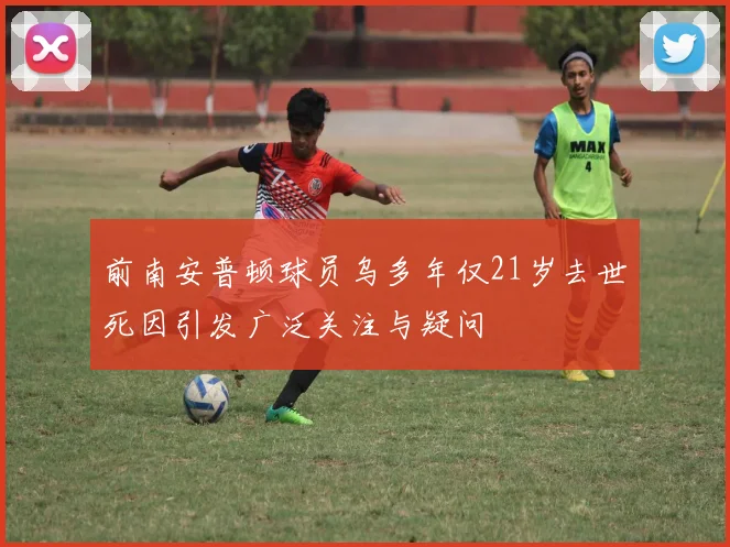 前南安普顿球员乌多年仅21岁去世死因引发广泛关注与疑问