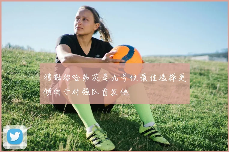 穆勒称哈弗茨是九号位最佳选择更倾向于对强队首发他