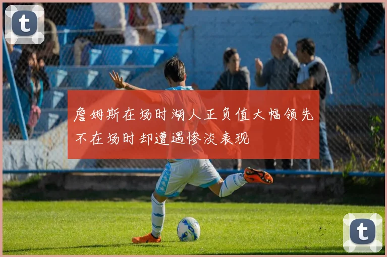 詹姆斯在场时湖人正负值大幅领先不在场时却遭遇惨淡表现