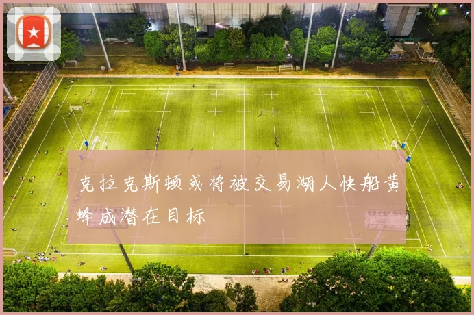 克拉克斯顿或将被交易湖人快船黄蜂成潜在目标