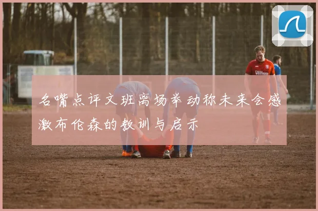 名嘴点评文班离场举动称未来会感激布伦森的教训与启示