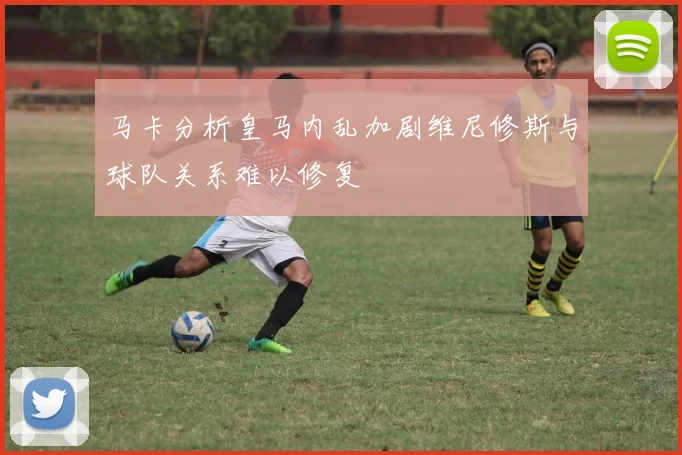 马卡分析皇马内乱加剧维尼修斯与球队关系难以修复
