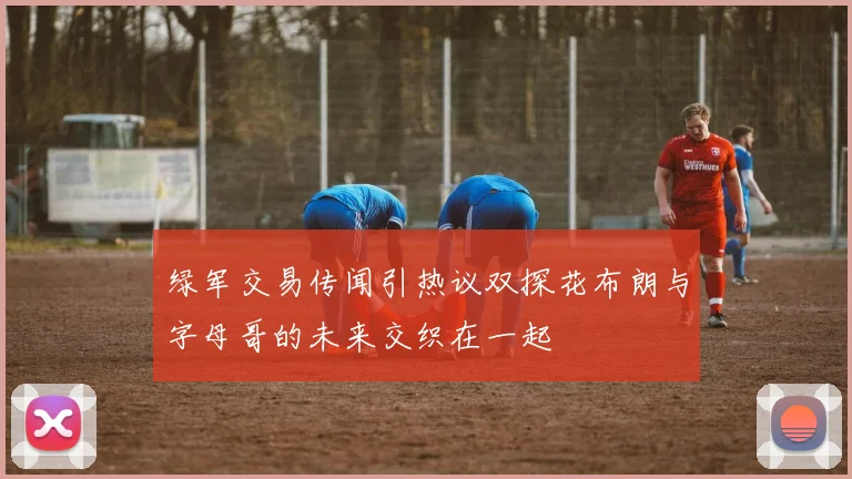 绿军交易传闻引热议双探花布朗与字母哥的未来交织在一起