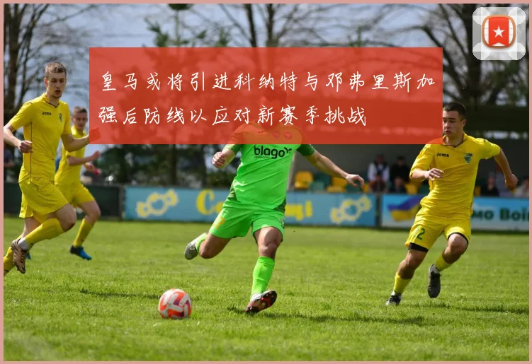 皇马或将引进科纳特与邓弗里斯加强后防线以应对新赛季挑战