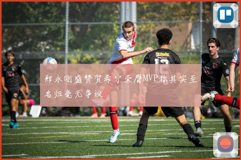 郑永刚盛赞贺希宁荣膺MVP称其实至名归毫无争议