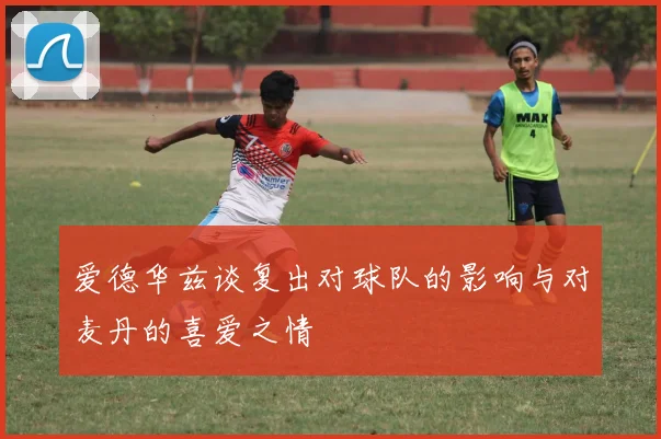 爱德华兹谈复出对球队的影响与对麦丹的喜爱之情
