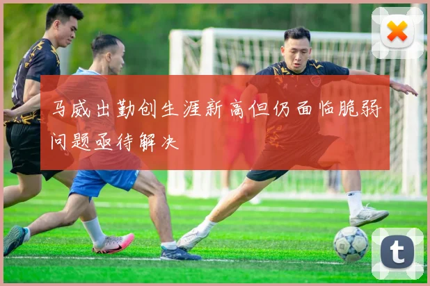 马威出勤创生涯新高但仍面临脆弱问题亟待解决