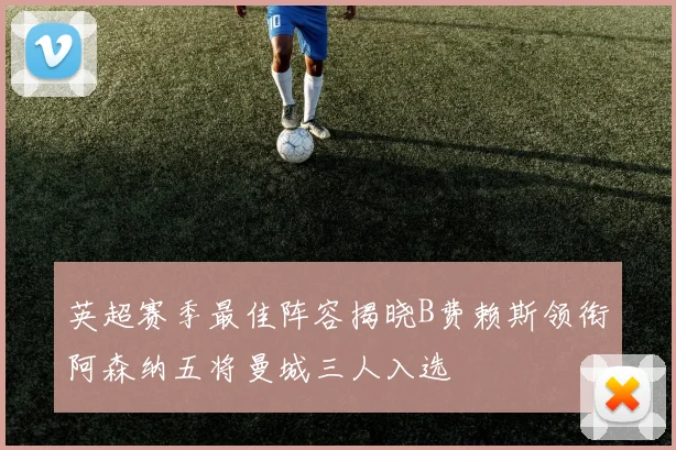 英超赛季最佳阵容揭晓B费赖斯领衔阿森纳五将曼城三人入选