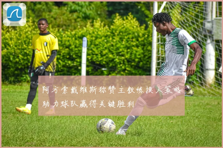 阿方索戴维斯称赞主教练换人策略助力球队赢得关键胜利