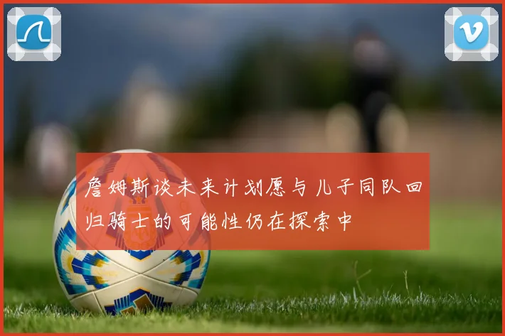 詹姆斯谈未来计划愿与儿子同队回归骑士的可能性仍在探索中